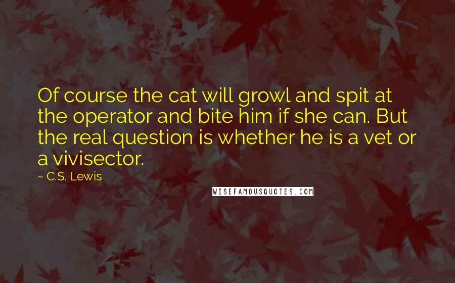 C.S. Lewis Quotes: Of course the cat will growl and spit at the operator and bite him if she can. But the real question is whether he is a vet or a vivisector.