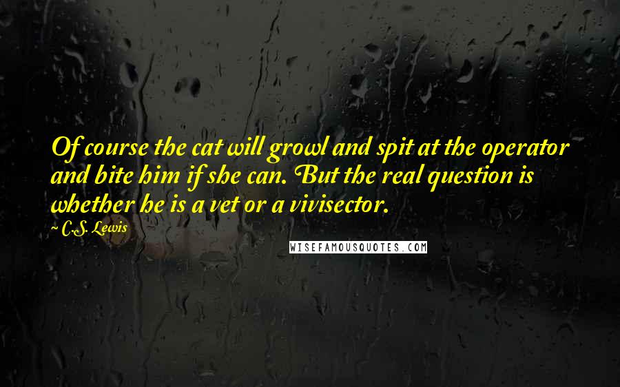 C.S. Lewis Quotes: Of course the cat will growl and spit at the operator and bite him if she can. But the real question is whether he is a vet or a vivisector.