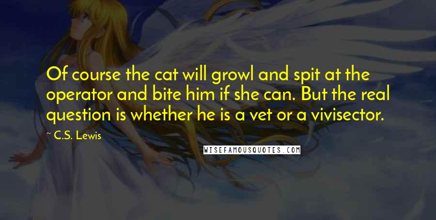 C.S. Lewis Quotes: Of course the cat will growl and spit at the operator and bite him if she can. But the real question is whether he is a vet or a vivisector.