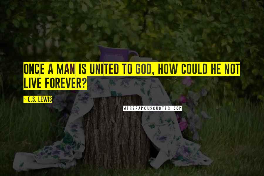 C.S. Lewis Quotes: Once a man is united to God, how could he not live forever?