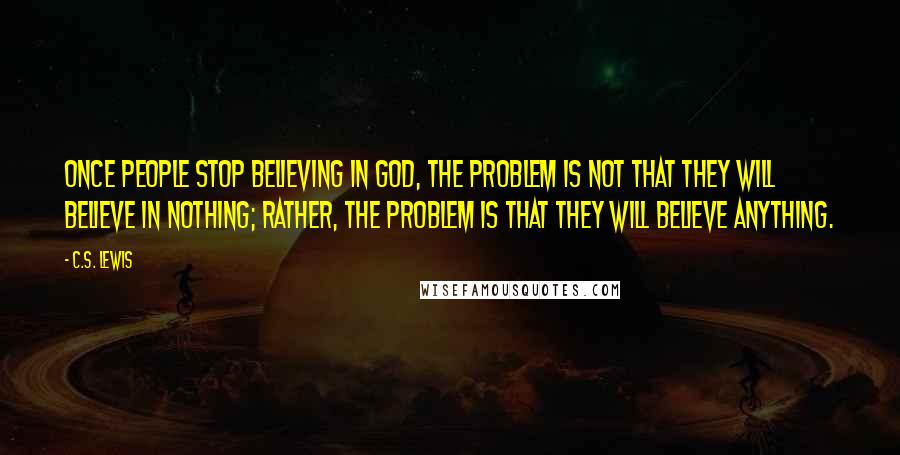 C.S. Lewis Quotes: Once people stop believing in God, the problem is not that they will believe in nothing; rather, the problem is that they will believe anything.