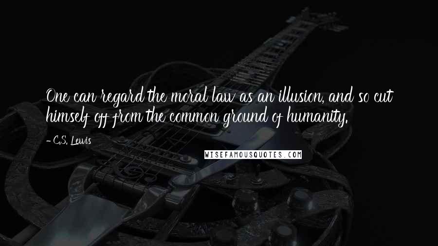 C.S. Lewis Quotes: One can regard the moral law as an illusion, and so cut himself off from the common ground of humanity.