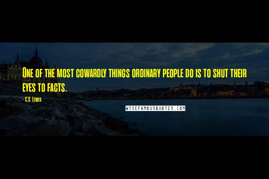 C.S. Lewis Quotes: One of the most cowardly things ordinary people do is to shut their eyes to facts.