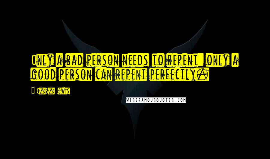 C.S. Lewis Quotes: Only a bad person needs to repent: only a good person can repent perfectly.