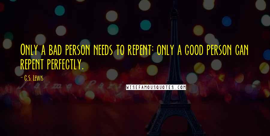 C.S. Lewis Quotes: Only a bad person needs to repent: only a good person can repent perfectly.