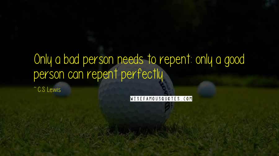 C.S. Lewis Quotes: Only a bad person needs to repent: only a good person can repent perfectly.