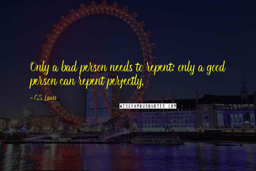 C.S. Lewis Quotes: Only a bad person needs to repent: only a good person can repent perfectly.