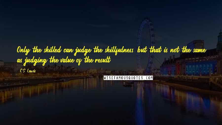 C.S. Lewis Quotes: Only the skilled can judge the skillfulness, but that is not the same as judging the value of the result.