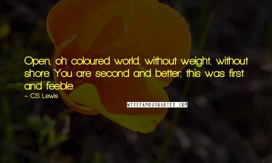 C.S. Lewis Quotes: Open, oh coloured world, without weight, without shore. You are second and better; this was first and feeble.