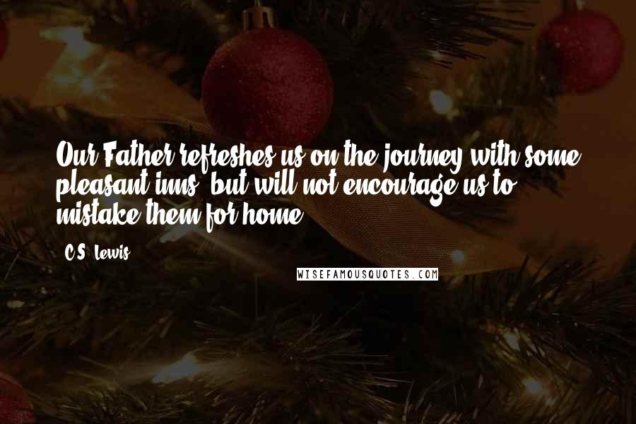 C.S. Lewis Quotes: Our Father refreshes us on the journey with some pleasant inns, but will not encourage us to mistake them for home.