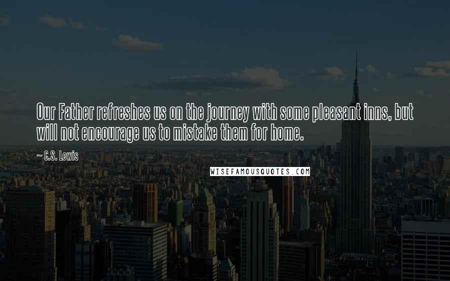 C.S. Lewis Quotes: Our Father refreshes us on the journey with some pleasant inns, but will not encourage us to mistake them for home.