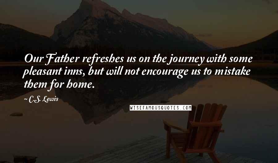 C.S. Lewis Quotes: Our Father refreshes us on the journey with some pleasant inns, but will not encourage us to mistake them for home.