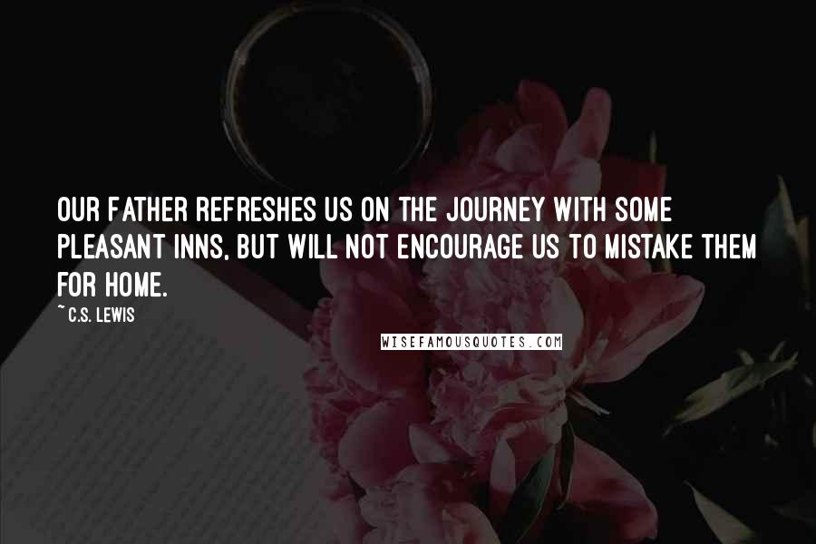 C.S. Lewis Quotes: Our Father refreshes us on the journey with some pleasant inns, but will not encourage us to mistake them for home.