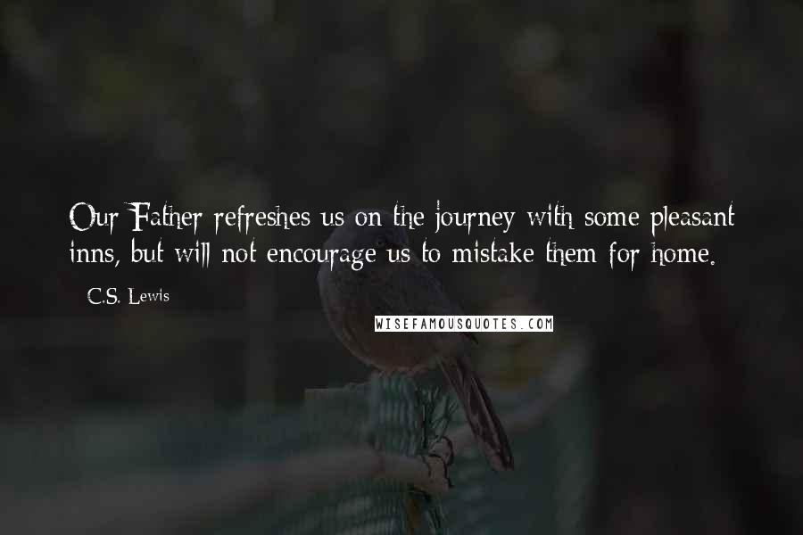 C.S. Lewis Quotes: Our Father refreshes us on the journey with some pleasant inns, but will not encourage us to mistake them for home.