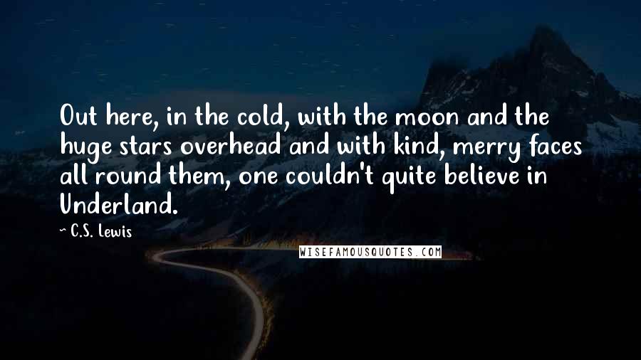 C.S. Lewis Quotes: Out here, in the cold, with the moon and the huge stars overhead and with kind, merry faces all round them, one couldn't quite believe in Underland.
