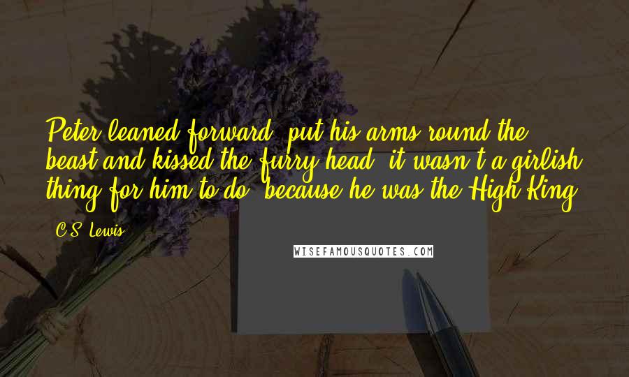 C.S. Lewis Quotes: Peter leaned forward, put his arms round the beast and kissed the furry head: it wasn't a girlish thing for him to do, because he was the High King.