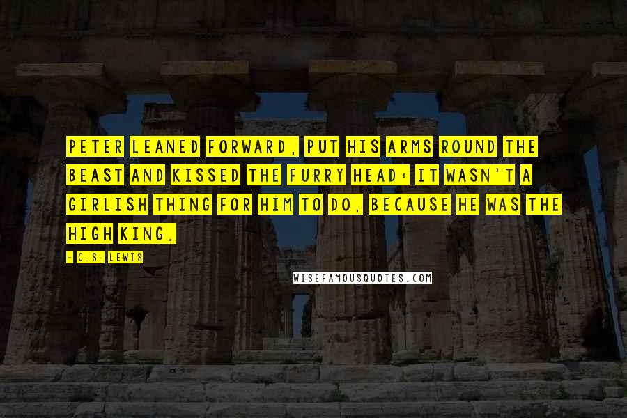 C.S. Lewis Quotes: Peter leaned forward, put his arms round the beast and kissed the furry head: it wasn't a girlish thing for him to do, because he was the High King.