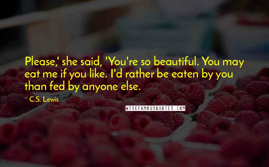 C.S. Lewis Quotes: Please,' she said, 'You're so beautiful. You may eat me if you like. I'd rather be eaten by you than fed by anyone else.