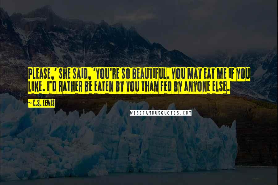 C.S. Lewis Quotes: Please,' she said, 'You're so beautiful. You may eat me if you like. I'd rather be eaten by you than fed by anyone else.