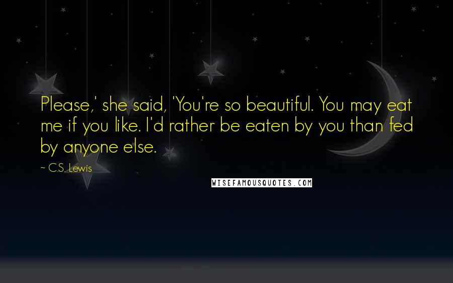 C.S. Lewis Quotes: Please,' she said, 'You're so beautiful. You may eat me if you like. I'd rather be eaten by you than fed by anyone else.