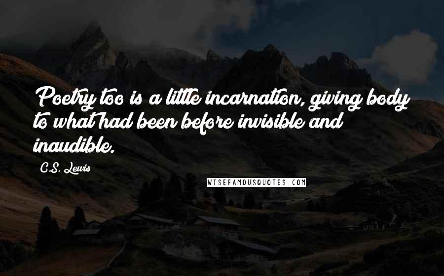 C.S. Lewis Quotes: Poetry too is a little incarnation, giving body to what had been before invisible and inaudible.