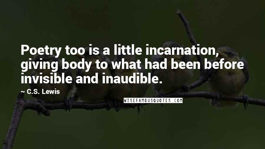 C.S. Lewis Quotes: Poetry too is a little incarnation, giving body to what had been before invisible and inaudible.