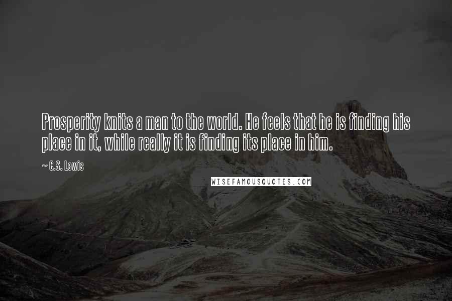 C.S. Lewis Quotes: Prosperity knits a man to the world. He feels that he is finding his place in it, while really it is finding its place in him.