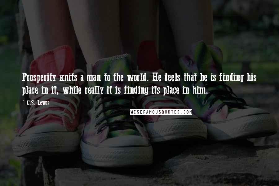 C.S. Lewis Quotes: Prosperity knits a man to the world. He feels that he is finding his place in it, while really it is finding its place in him.