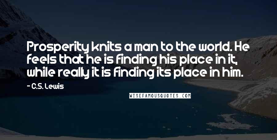 C.S. Lewis Quotes: Prosperity knits a man to the world. He feels that he is finding his place in it, while really it is finding its place in him.
