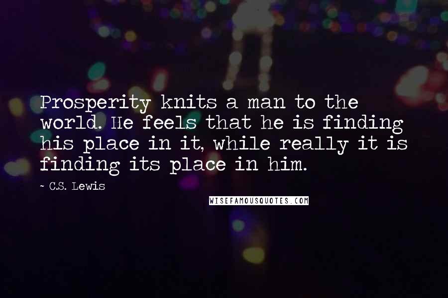 C.S. Lewis Quotes: Prosperity knits a man to the world. He feels that he is finding his place in it, while really it is finding its place in him.