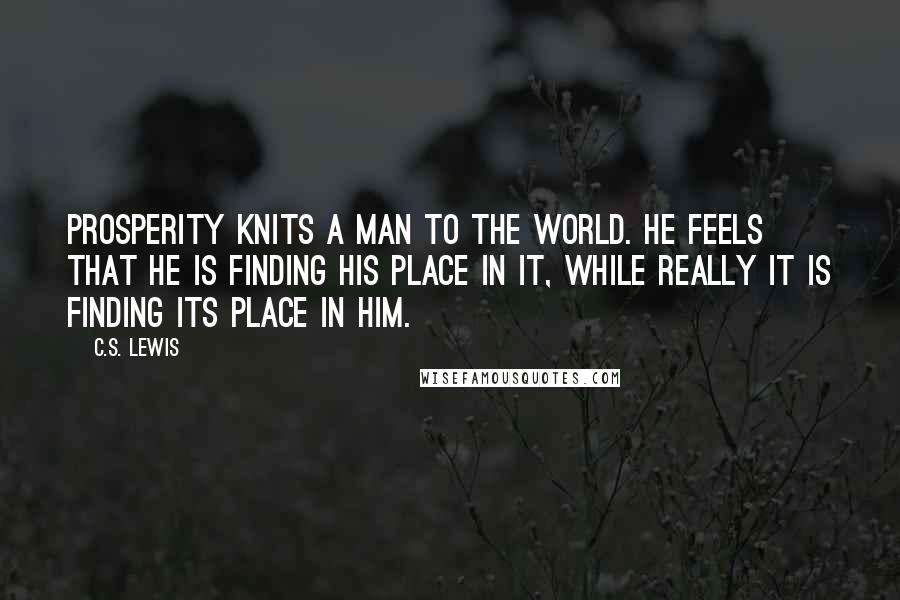 C.S. Lewis Quotes: Prosperity knits a man to the world. He feels that he is finding his place in it, while really it is finding its place in him.