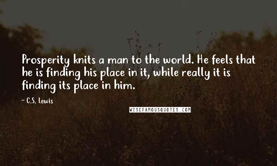 C.S. Lewis Quotes: Prosperity knits a man to the world. He feels that he is finding his place in it, while really it is finding its place in him.
