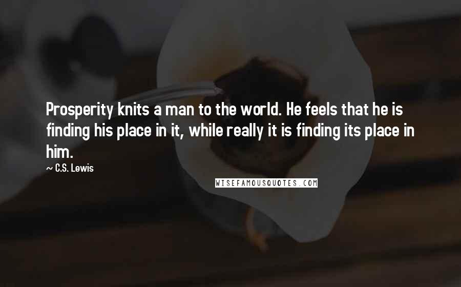 C.S. Lewis Quotes: Prosperity knits a man to the world. He feels that he is finding his place in it, while really it is finding its place in him.