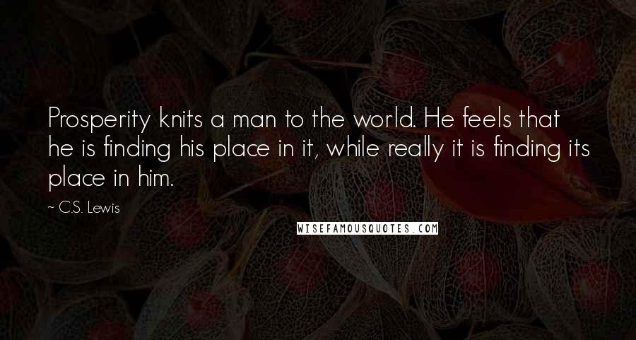 C.S. Lewis Quotes: Prosperity knits a man to the world. He feels that he is finding his place in it, while really it is finding its place in him.
