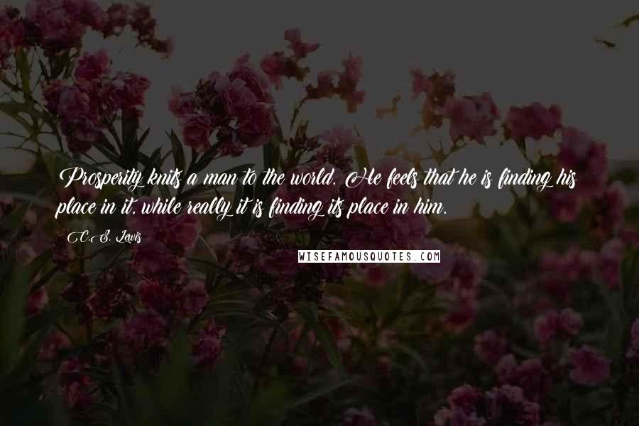 C.S. Lewis Quotes: Prosperity knits a man to the world. He feels that he is finding his place in it, while really it is finding its place in him.