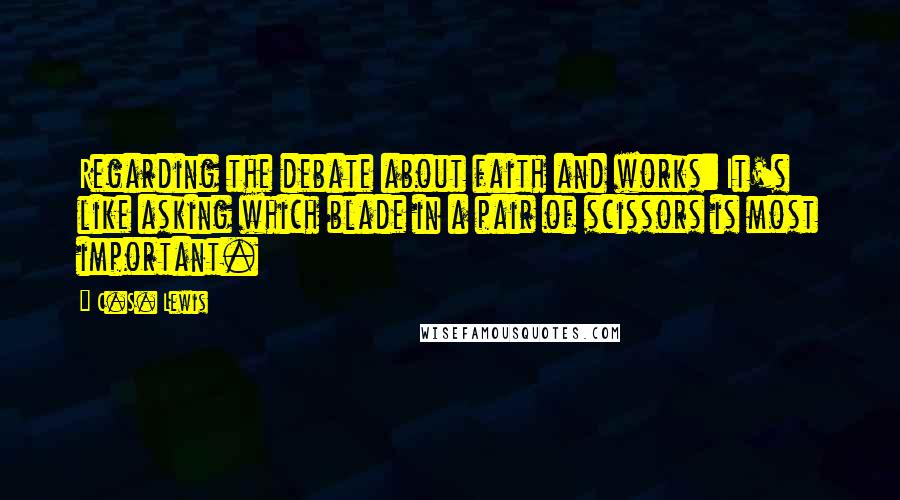 C.S. Lewis Quotes: Regarding the debate about faith and works: It's like asking which blade in a pair of scissors is most important.