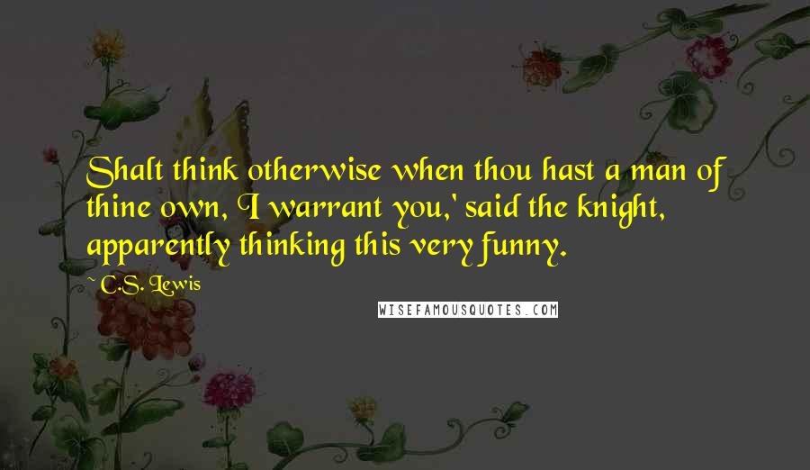 C.S. Lewis Quotes: Shalt think otherwise when thou hast a man of thine own, I warrant you,' said the knight, apparently thinking this very funny.