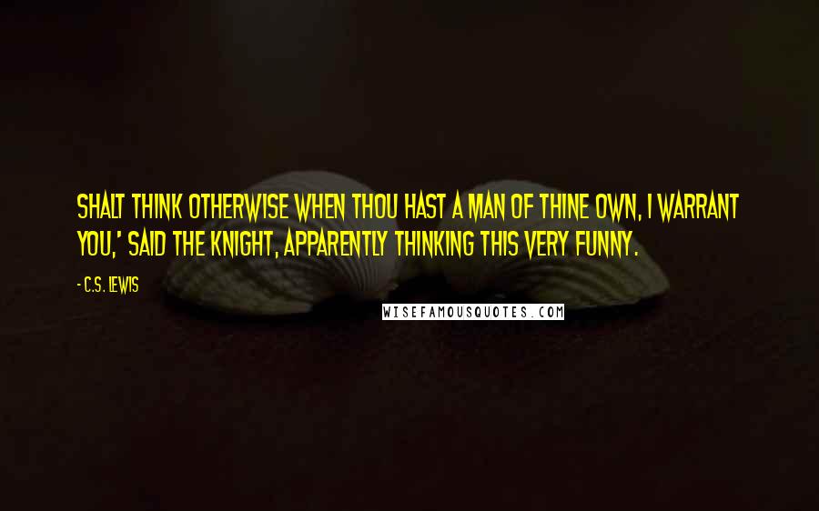 C.S. Lewis Quotes: Shalt think otherwise when thou hast a man of thine own, I warrant you,' said the knight, apparently thinking this very funny.