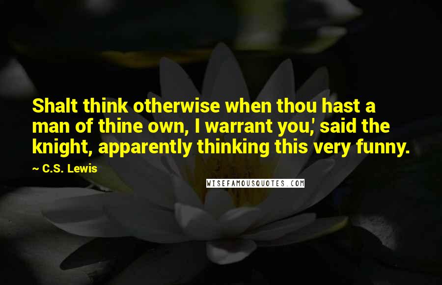 C.S. Lewis Quotes: Shalt think otherwise when thou hast a man of thine own, I warrant you,' said the knight, apparently thinking this very funny.