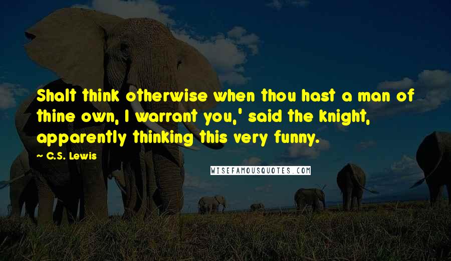 C.S. Lewis Quotes: Shalt think otherwise when thou hast a man of thine own, I warrant you,' said the knight, apparently thinking this very funny.