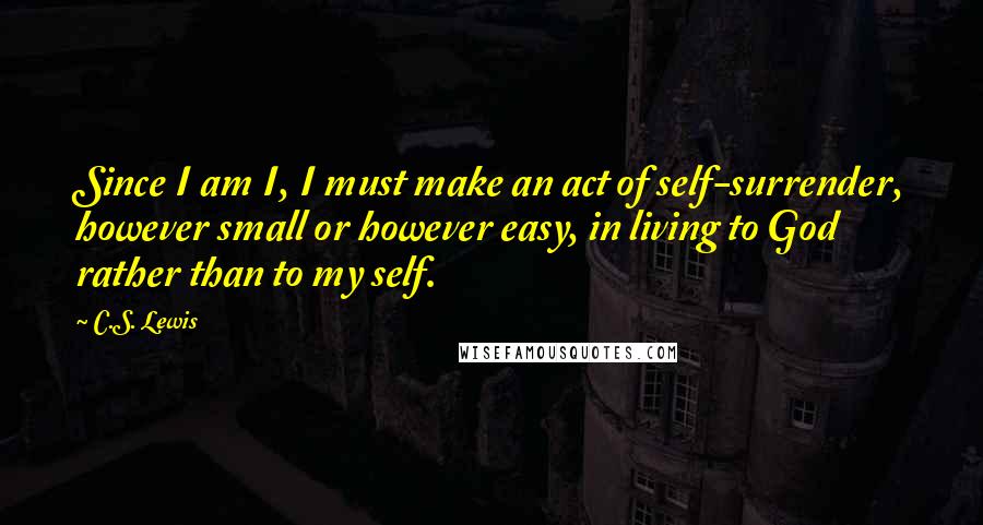 C.S. Lewis Quotes: Since I am I, I must make an act of self-surrender, however small or however easy, in living to God rather than to my self.