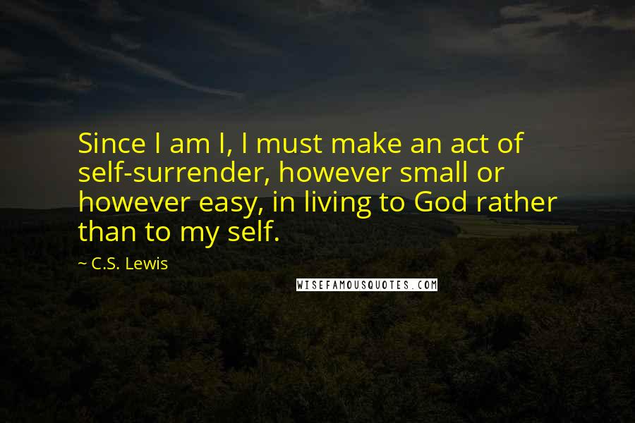 C.S. Lewis Quotes: Since I am I, I must make an act of self-surrender, however small or however easy, in living to God rather than to my self.