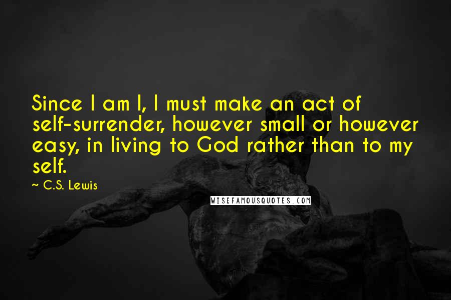 C.S. Lewis Quotes: Since I am I, I must make an act of self-surrender, however small or however easy, in living to God rather than to my self.