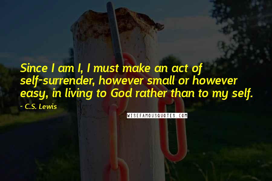 C.S. Lewis Quotes: Since I am I, I must make an act of self-surrender, however small or however easy, in living to God rather than to my self.