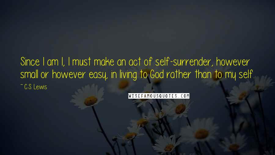 C.S. Lewis Quotes: Since I am I, I must make an act of self-surrender, however small or however easy, in living to God rather than to my self.