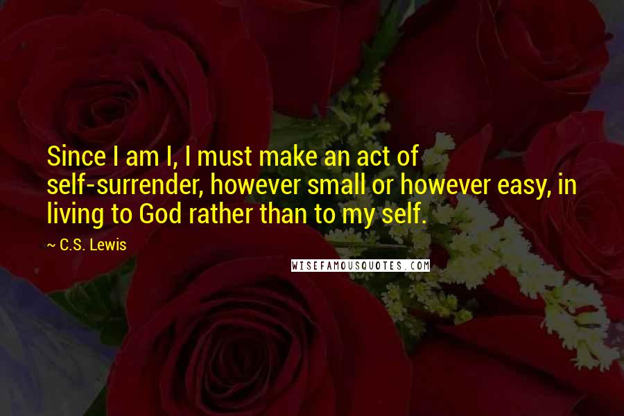 C.S. Lewis Quotes: Since I am I, I must make an act of self-surrender, however small or however easy, in living to God rather than to my self.