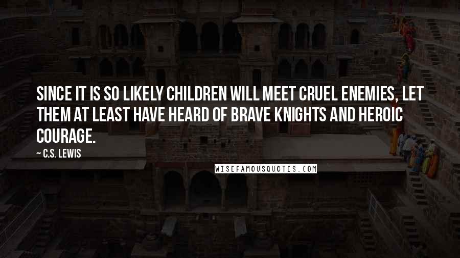 C.S. Lewis Quotes: Since it is so likely children will meet cruel enemies, let them at least have heard of brave knights and heroic courage.