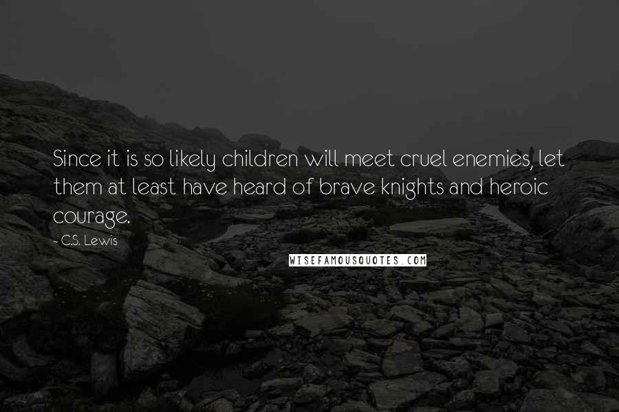 C.S. Lewis Quotes: Since it is so likely children will meet cruel enemies, let them at least have heard of brave knights and heroic courage.