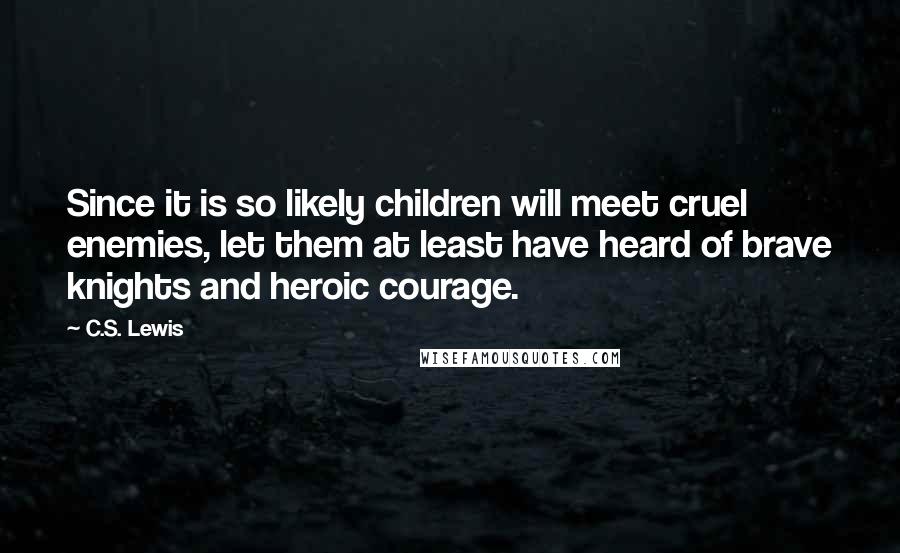 C.S. Lewis Quotes: Since it is so likely children will meet cruel enemies, let them at least have heard of brave knights and heroic courage.