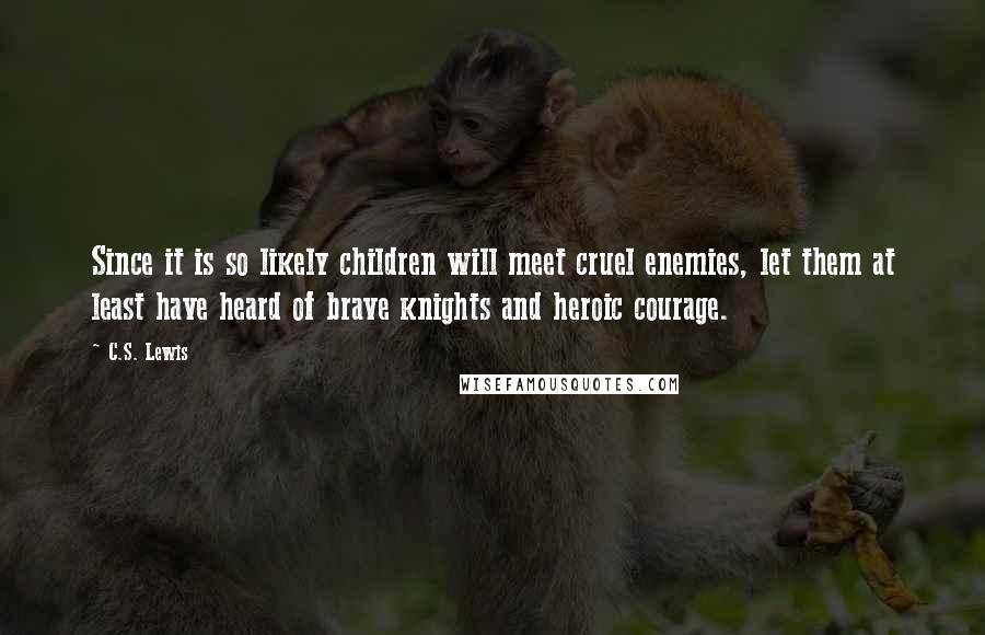 C.S. Lewis Quotes: Since it is so likely children will meet cruel enemies, let them at least have heard of brave knights and heroic courage.